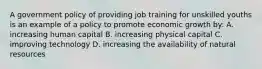 A government policy of providing job training for unskilled youths is an example of a policy to promote economic growth by: A. increasing human capital B. increasing physical capital C. improving technology D. increasing the availability of natural resources