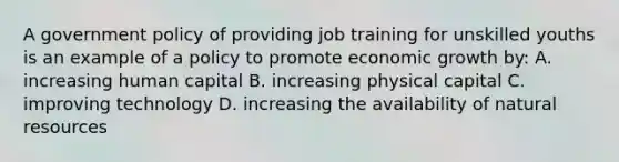 A government policy of providing job training for unskilled youths is an example of a policy to promote economic growth by: A. increasing human capital B. increasing physical capital C. improving technology D. increasing the availability of natural resources