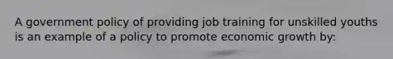 A government policy of providing job training for unskilled youths is an example of a policy to promote economic growth by: