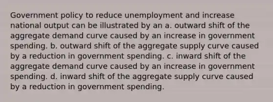 Government policy to reduce unemployment and increase national output can be illustrated by an a. outward shift of the aggregate demand curve caused by an increase in government spending. b. outward shift of the aggregate supply curve caused by a reduction in government spending. c. inward shift of the aggregate demand curve caused by an increase in government spending. d. inward shift of the aggregate supply curve caused by a reduction in government spending.