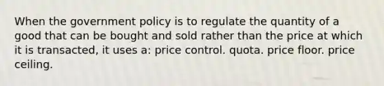 When the government policy is to regulate the quantity of a good that can be bought and sold rather than the price at which it is transacted, it uses a: price control. quota. price floor. price ceiling.