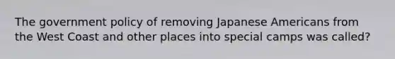 The government policy of removing Japanese Americans from the West Coast and other places into special camps was called?