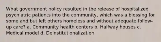 What government policy resulted in the release of hospitalized psychiatric patients into the community, which was a blessing for some and but left others homeless and without adequate follow-up care? a. Community health centers b. Halfway houses c. Medical model d. Deinstitutionalization