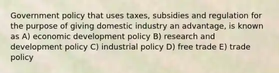 Government policy that uses taxes, subsidies and regulation for the purpose of giving domestic industry an advantage, is known as A) economic development policy B) research and development policy C) industrial policy D) free trade E) trade policy