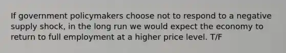 If government policymakers choose not to respond to a negative supply shock, in the long run we would expect the economy to return to full employment at a higher price level. T/F