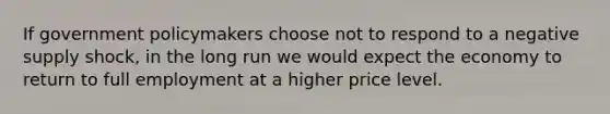 If government policymakers choose not to respond to a negative supply shock, in the long run we would expect the economy to return to full employment at a higher price level.