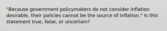 "Because government policymakers do not consider inflation desirable, their policies cannot be the source of inflation." Is this statement true, false, or uncertain?