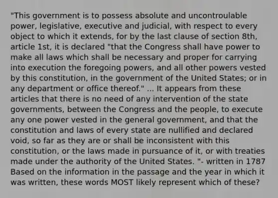 "This government is to possess absolute and uncontroulable power, legislative, executive and judicial, with respect to every object to which it extends, for by the last clause of section 8th, article 1st, it is declared "that the Congress shall have power to make all laws which shall be necessary and proper for carrying into execution the foregoing powers, and all other powers vested by this constitution, in the government of the United States; or in any department or office thereof." ... It appears from these articles that there is no need of any intervention of the state governments, between the Congress and the people, to execute any one power vested in the general government, and that the constitution and laws of every state are nullified and declared void, so far as they are or shall be inconsistent with this constitution, or the laws made in pursuance of it, or with treaties made under the authority of the United States. "- written in 1787 Based on the information in the passage and the year in which it was written, these words MOST likely represent which of these?