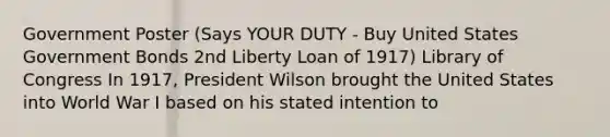 Government Poster (Says YOUR DUTY - Buy United States Government Bonds 2nd Liberty Loan of 1917) Library of Congress In 1917, President Wilson brought the United States into World War I based on his stated intention to