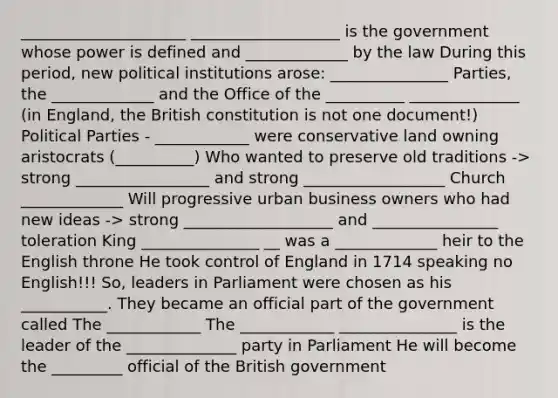 _____________________ ___________________ is the government whose power is defined and _____________ by the law During this period, new political institutions arose: _______________ Parties, the _____________ and the Office of the __________ ______________ (in England, the British constitution is not one document!) Political Parties - ____________ were conservative land owning aristocrats (__________) Who wanted to preserve old traditions -> strong _________________ and strong __________________ Church _____________ Will progressive urban business owners who had new ideas -> strong ___________________ and ________________ toleration King _______________ __ was a _____________ heir to the English throne He took control of England in 1714 speaking no English!!! So, leaders in Parliament were chosen as his ___________. They became an official part of the government called The ____________ The ____________ _______________ is the leader of the ______________ party in Parliament He will become the _________ official of the British government