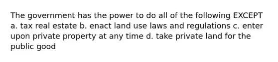 The government has the power to do all of the following EXCEPT a. tax real estate b. enact land use laws and regulations c. enter upon private property at any time d. take private land for the public good