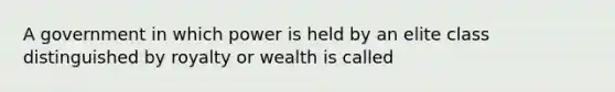 A government in which power is held by an elite class distinguished by royalty or wealth is called