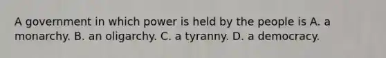 A government in which power is held by the people is A. a monarchy. B. an oligarchy. C. a tyranny. D. a democracy.