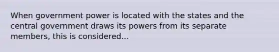 When government power is located with the states and the central government draws its powers from its separate members, this is considered...