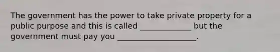 The government has the power to take private property for a public purpose and this is called _____________ but the government must pay you ____________________.