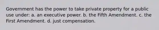 Government has the power to take private property for a public use under: a. an executive power. b. the Fifth Amendment. c. the First Amendment. d. just compensation.