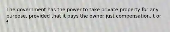 The government has the power to take private property for any purpose, provided that it pays the owner just compensation. t or f