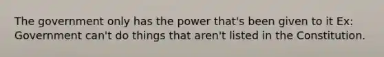 The government only has the power that's been given to it Ex: Government can't do things that aren't listed in the Constitution.