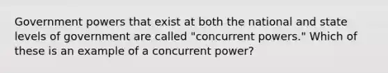 Government powers that exist at both the national and state levels of government are called "concurrent powers." Which of these is an example of a concurrent power?