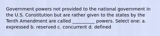 Government powers not provided to the national government in the U.S. Constitution but are rather given to the states by the Tenth Amendment are called __________ powers. Select one: a. expressed b. reserved c. concurrent d. defined