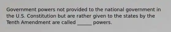 Government powers not provided to the national government in the U.S. Constitution but are rather given to the states by the Tenth Amendment are called ______ powers.