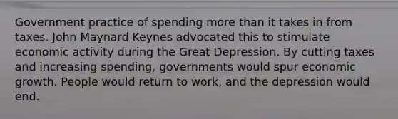 Government practice of spending more than it takes in from taxes. John Maynard Keynes advocated this to stimulate economic activity during the Great Depression. By cutting taxes and increasing spending, governments would spur economic growth. People would return to work, and the depression would end.