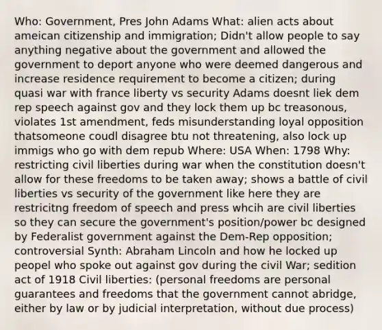 Who: Government, Pres John Adams What: alien acts about ameican citizenship and immigration; Didn't allow people to say anything negative about the government and allowed the government to deport anyone who were deemed dangerous and increase residence requirement to become a citizen; during quasi war with france liberty vs security Adams doesnt liek dem rep speech against gov and they lock them up bc treasonous, violates 1st amendment, feds misunderstanding loyal opposition thatsomeone coudl disagree btu not threatening, also lock up immigs who go with dem repub Where: USA When: 1798 Why: restricting civil liberties during war when the constitution doesn't allow for these freedoms to be taken away; shows a battle of civil liberties vs security of the government like here they are restricitng freedom of speech and press whcih are civil liberties so they can secure the government's position/power bc designed by Federalist government against the Dem-Rep opposition; controversial Synth: Abraham Lincoln and how he locked up peopel who spoke out against gov during the civil War; sedition act of 1918 Civil liberties: (personal freedoms are personal guarantees and freedoms that the government cannot abridge, either by law or by judicial interpretation, without due process)