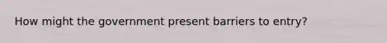 How might the government present barriers to entry?