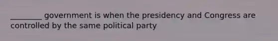 ________ government is when the presidency and Congress are controlled by the same political party