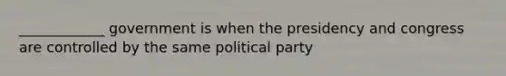 ____________ government is when the presidency and congress are controlled by the same political party