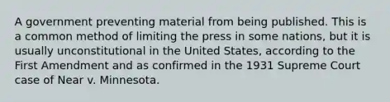 A government preventing material from being published. This is a common method of limiting the press in some nations, but it is usually unconstitutional in the United States, according to the First Amendment and as confirmed in the 1931 Supreme Court case of Near v. Minnesota.