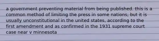 a government preventing material from being published. this is a common method of limiting the press in some nations, but it is usually unconstitutional in the united states, according to the first amendment and as confirmed in the 1931 supreme court case near v minnesota