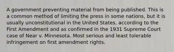 A government preventing material from being published. This is a common method of limiting the press in some nations, but it is usually unconstitutional in the United States, according to the First Amendment and as confirmed in the 1931 Supreme Court case of Near v. Minnesota. Most serious and least tolerable infringement on first amendment rights.