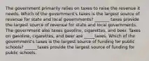 The government primarily relies on taxes to raise the revenue it needs. Which of the government's taxes is the largest source of revenue for state and local governments? _______ taxes provide the largest source of revenue for state and local governments. The government also taxes gasoline, cigarettes, and beer. Taxes on gasoline, cigarettes, and beer are _____taxes. Which of the government's taxes is the largest source of funding for public schools? ______taxes provide the largest source of funding for public schools.