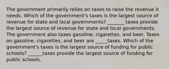 The government primarily relies on taxes to raise the revenue it needs. Which of the government's taxes is the largest source of revenue for state and local governments? _______ taxes provide the largest source of revenue for state and local governments. The government also taxes gasoline, cigarettes, and beer. Taxes on gasoline, cigarettes, and beer are _____taxes. Which of the government's taxes is the largest source of funding for public schools? ______taxes provide the largest source of funding for public schools.