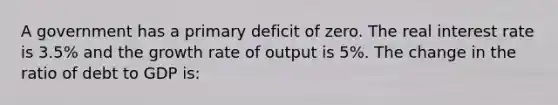 A government has a primary deficit of zero. The real interest rate is 3.5% and the growth rate of output is 5%. The change in the ratio of debt to GDP is: