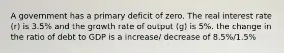 A government has a primary deficit of zero. The real interest rate (r) is 3.5% and the growth rate of output (g) is 5%. the change in the ratio of debt to GDP is a increase/ decrease of 8.5%/1.5%