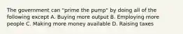 The government can "prime the pump" by doing all of the following except A. Buying more output B. Employing more people C. Making more money available D. Raising taxes