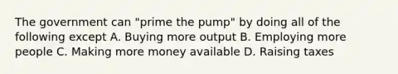 The government can "prime the pump" by doing all of the following except A. Buying more output B. Employing more people C. Making more money available D. Raising taxes