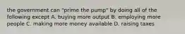 the government can "prime the pump" by doing all of the following except A. buying more output B. employing more people C. making more money available D. raising taxes