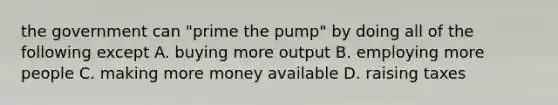 the government can "prime the pump" by doing all of the following except A. buying more output B. employing more people C. making more money available D. raising taxes