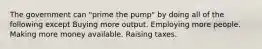 The government can "prime the pump" by doing all of the following except Buying more output. Employing more people. Making more money available. Raising taxes.