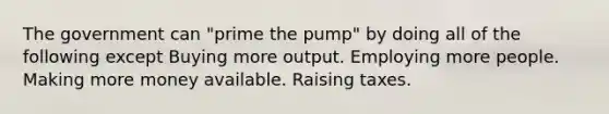 The government can "prime the pump" by doing all of the following except Buying more output. Employing more people. Making more money available. Raising taxes.