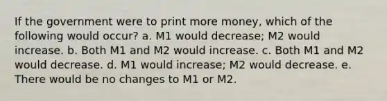 If the government were to print more money, which of the following would occur? a. M1 would decrease; M2 would increase. b. Both M1 and M2 would increase. c. Both M1 and M2 would decrease. d. M1 would increase; M2 would decrease. e. There would be no changes to M1 or M2.