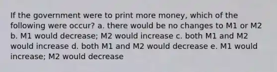 If the government were to print more money, which of the following were occur? a. there would be no changes to M1 or M2 b. M1 would decrease; M2 would increase c. both M1 and M2 would increase d. both M1 and M2 would decrease e. M1 would increase; M2 would decrease