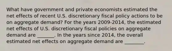 What have government and private economists estimated the net effects of recent U.S. discretionary fiscal policy actions to be on aggregate​ demand? For the years 2009-​2014, the estimated net effects of U.S. discretionary fiscal policies on aggregate demand are​ _______. In the years since​ 2014, the overall estimated net effects on aggregate demand are​ ________.