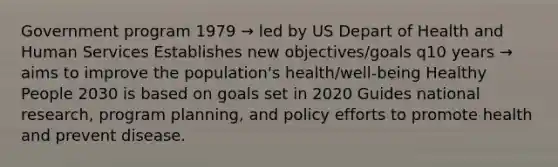 Government program 1979 → led by US Depart of Health and Human Services Establishes new objectives/goals q10 years → aims to improve the population's health/well-being Healthy People 2030 is based on goals set in 2020 Guides national research, program planning, and policy efforts to promote health and prevent disease.