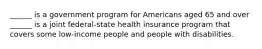 ______ is a government program for Americans aged 65 and over ______ is a joint federal-state health insurance program that covers some low-income people and people with disabilities.