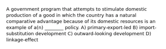 A government program that attempts to stimulate domestic production of a good in which the country has a natural comparative advantage because of its domestic resources is an example of a(n) ________ policy. A) primary-export-led B) import-substitution development C) outward-looking development D) linkage-effect