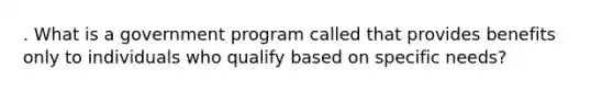 . What is a government program called that provides benefits only to individuals who qualify based on specific needs?